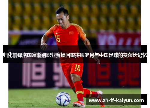 归化前锋洛国富渐别职业赛场回望拼搏岁月与中国足球的复杂长记忆 归化前锋洛国富渐别职业赛场回望拼搏岁月与中国足球的复杂长记忆