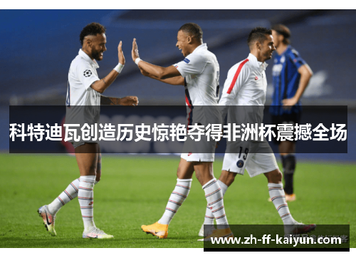 科特迪瓦创造历史惊艳夺得非洲杯震撼全场 科特迪瓦创造历史惊艳夺得非洲杯震撼全场